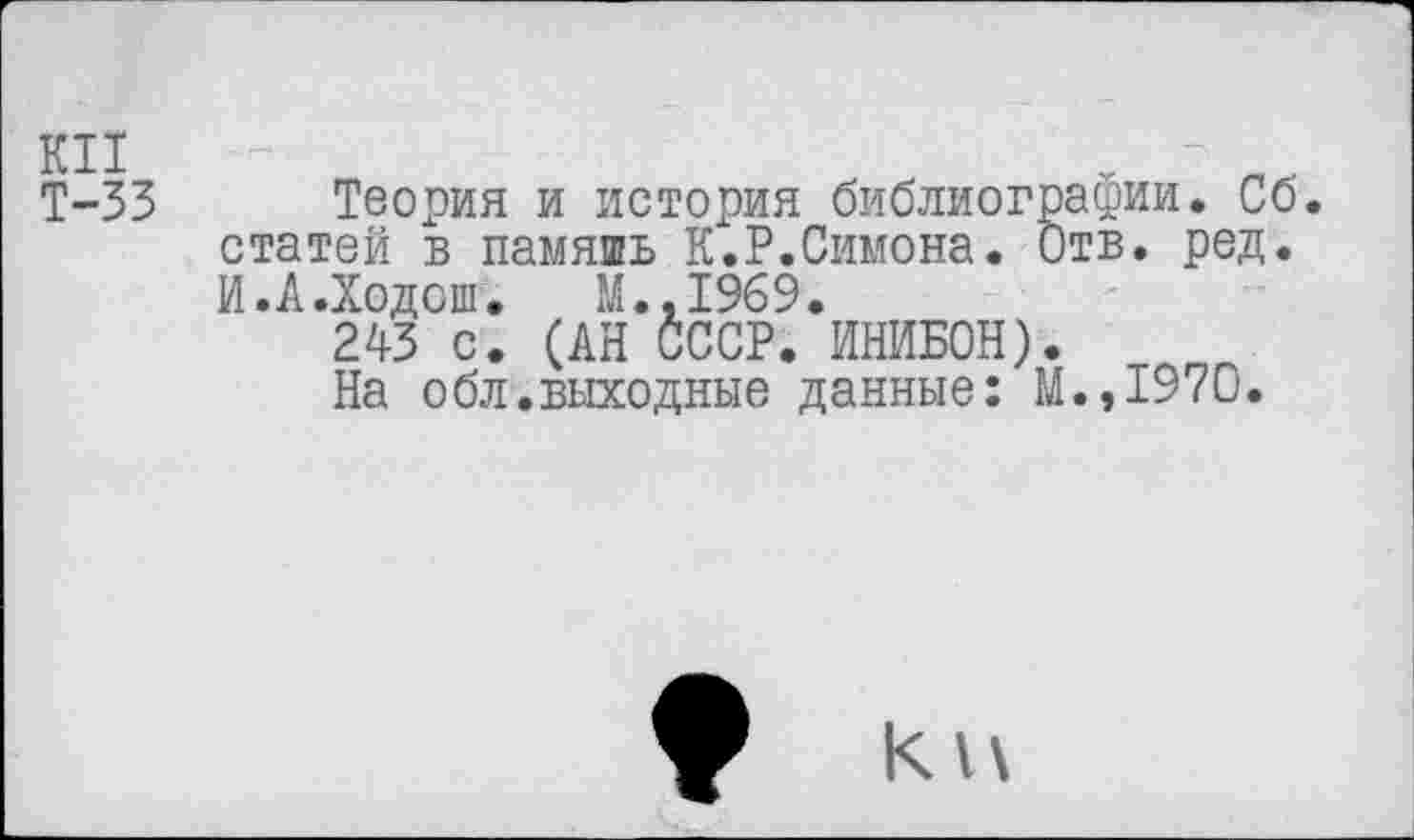 ﻿Т-33 Теория и история библиографии. Сб. статей в память К.Р.Симона. Отв. ред. И.А.Ходсш. М.,1969.
243 с. (АН СССР. ИНИБОН).
На обл.выходные данные: М.,1970.